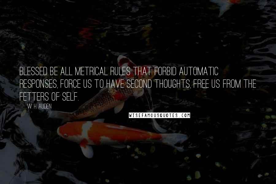 W. H. Auden Quotes: Blessed be all metrical rules that forbid automatic responses, force us to have second thoughts, free us from the fetters of Self.