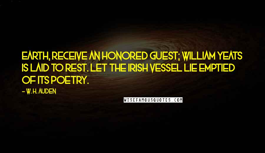 W. H. Auden Quotes: Earth, receive an honored guest; William Yeats is laid to rest. Let the Irish vessel lie Emptied of its poetry.