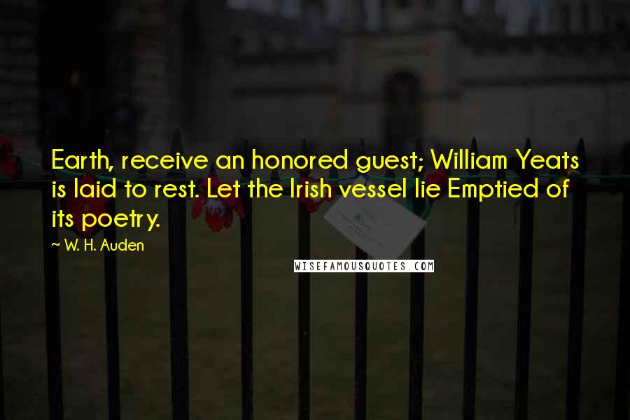 W. H. Auden Quotes: Earth, receive an honored guest; William Yeats is laid to rest. Let the Irish vessel lie Emptied of its poetry.