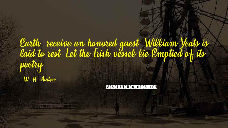 W. H. Auden Quotes: Earth, receive an honored guest; William Yeats is laid to rest. Let the Irish vessel lie Emptied of its poetry.