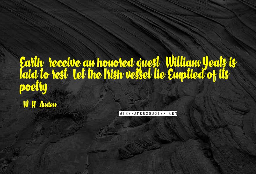 W. H. Auden Quotes: Earth, receive an honored guest; William Yeats is laid to rest. Let the Irish vessel lie Emptied of its poetry.