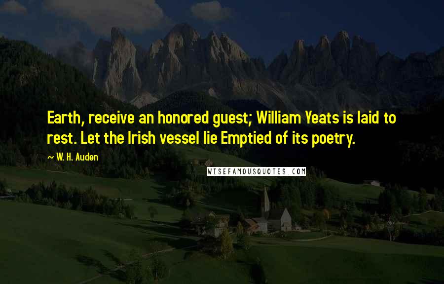 W. H. Auden Quotes: Earth, receive an honored guest; William Yeats is laid to rest. Let the Irish vessel lie Emptied of its poetry.