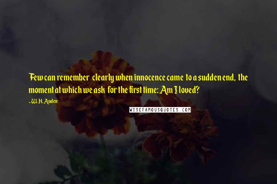 W. H. Auden Quotes: Few can remember  clearly when innocence came  to a sudden end,  the moment at which we ask  for the first time: Am I loved?