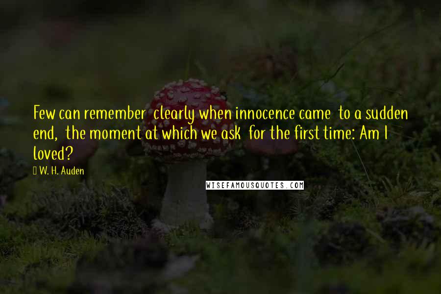 W. H. Auden Quotes: Few can remember  clearly when innocence came  to a sudden end,  the moment at which we ask  for the first time: Am I loved?