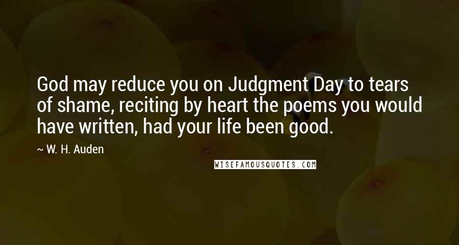 W. H. Auden Quotes: God may reduce you on Judgment Day to tears of shame, reciting by heart the poems you would have written, had your life been good.