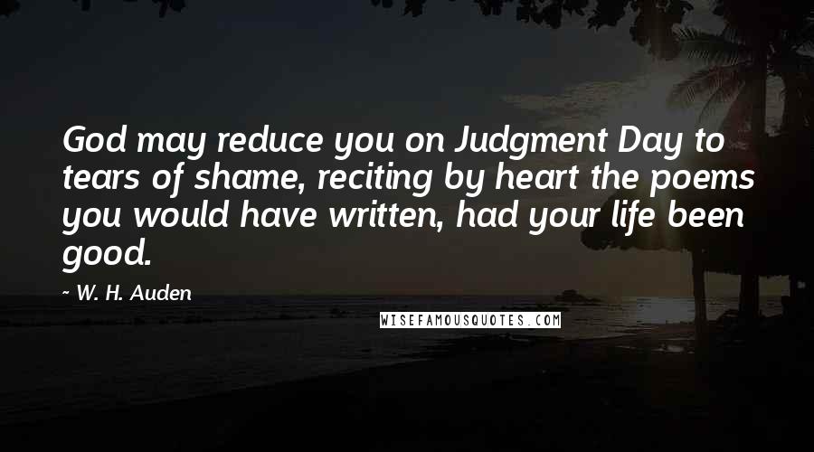 W. H. Auden Quotes: God may reduce you on Judgment Day to tears of shame, reciting by heart the poems you would have written, had your life been good.