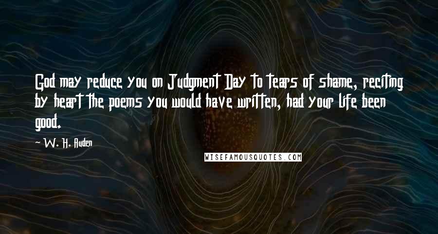 W. H. Auden Quotes: God may reduce you on Judgment Day to tears of shame, reciting by heart the poems you would have written, had your life been good.