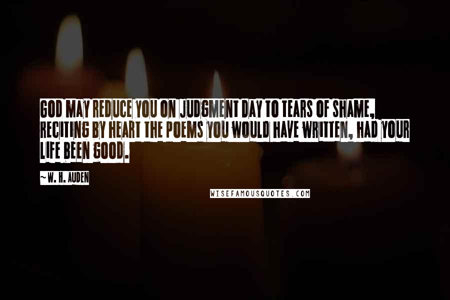 W. H. Auden Quotes: God may reduce you on Judgment Day to tears of shame, reciting by heart the poems you would have written, had your life been good.