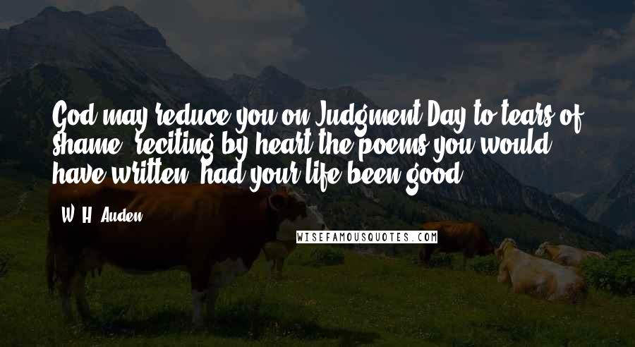 W. H. Auden Quotes: God may reduce you on Judgment Day to tears of shame, reciting by heart the poems you would have written, had your life been good.