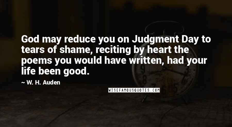 W. H. Auden Quotes: God may reduce you on Judgment Day to tears of shame, reciting by heart the poems you would have written, had your life been good.