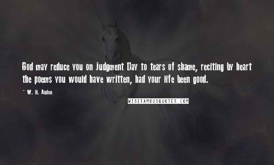 W. H. Auden Quotes: God may reduce you on Judgment Day to tears of shame, reciting by heart the poems you would have written, had your life been good.