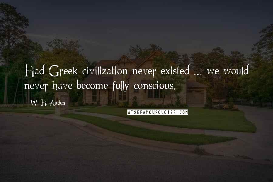 W. H. Auden Quotes: Had Greek civilization never existed ... we would never have become fully conscious.