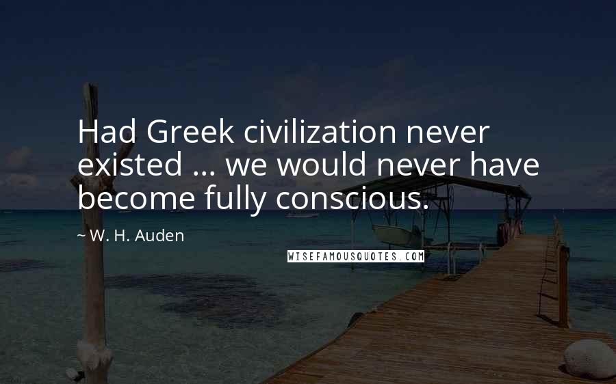 W. H. Auden Quotes: Had Greek civilization never existed ... we would never have become fully conscious.