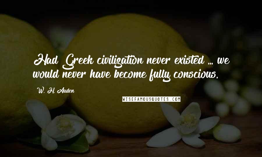 W. H. Auden Quotes: Had Greek civilization never existed ... we would never have become fully conscious.