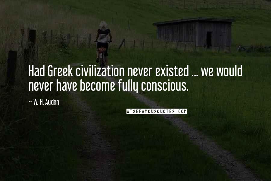 W. H. Auden Quotes: Had Greek civilization never existed ... we would never have become fully conscious.