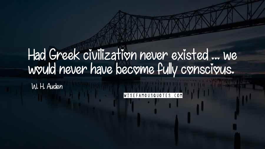 W. H. Auden Quotes: Had Greek civilization never existed ... we would never have become fully conscious.