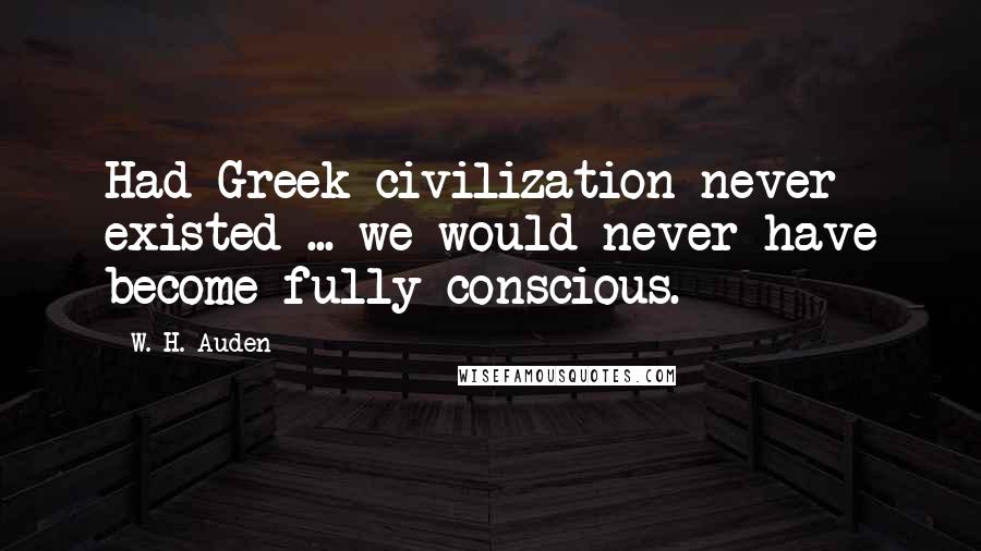 W. H. Auden Quotes: Had Greek civilization never existed ... we would never have become fully conscious.
