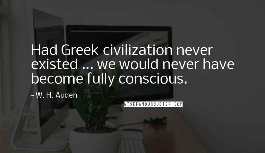 W. H. Auden Quotes: Had Greek civilization never existed ... we would never have become fully conscious.