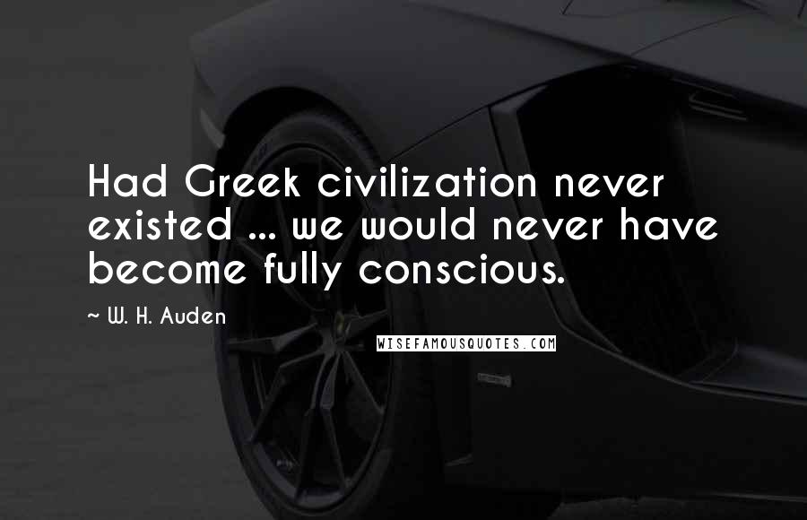 W. H. Auden Quotes: Had Greek civilization never existed ... we would never have become fully conscious.