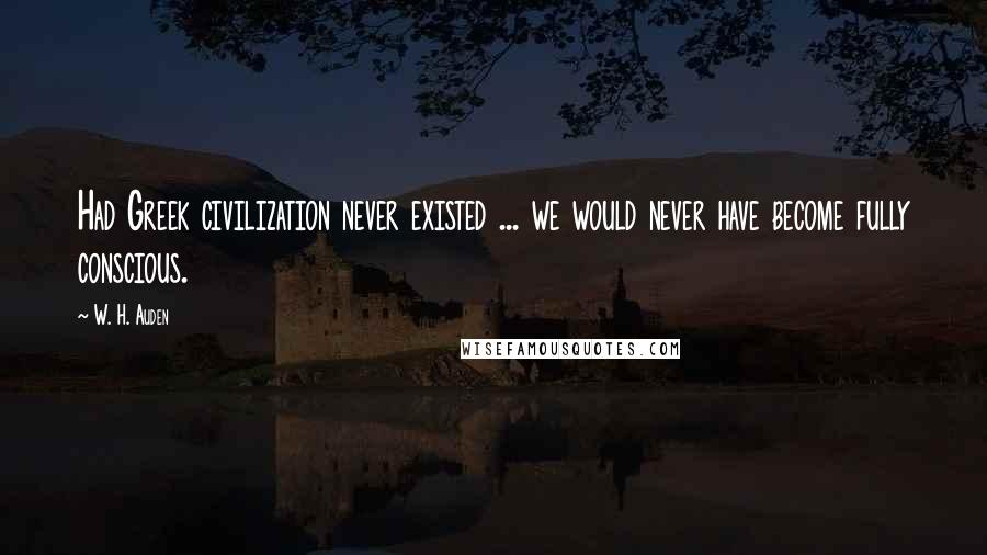 W. H. Auden Quotes: Had Greek civilization never existed ... we would never have become fully conscious.