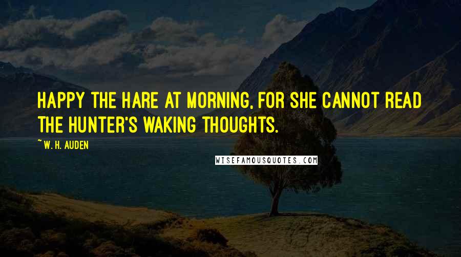 W. H. Auden Quotes: Happy the hare at morning, for she cannot read The hunter's waking thoughts.