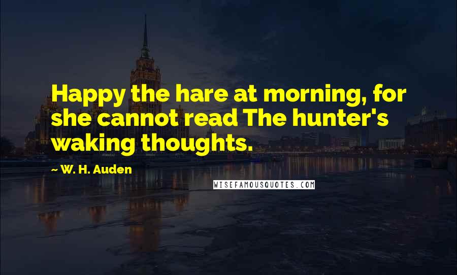 W. H. Auden Quotes: Happy the hare at morning, for she cannot read The hunter's waking thoughts.
