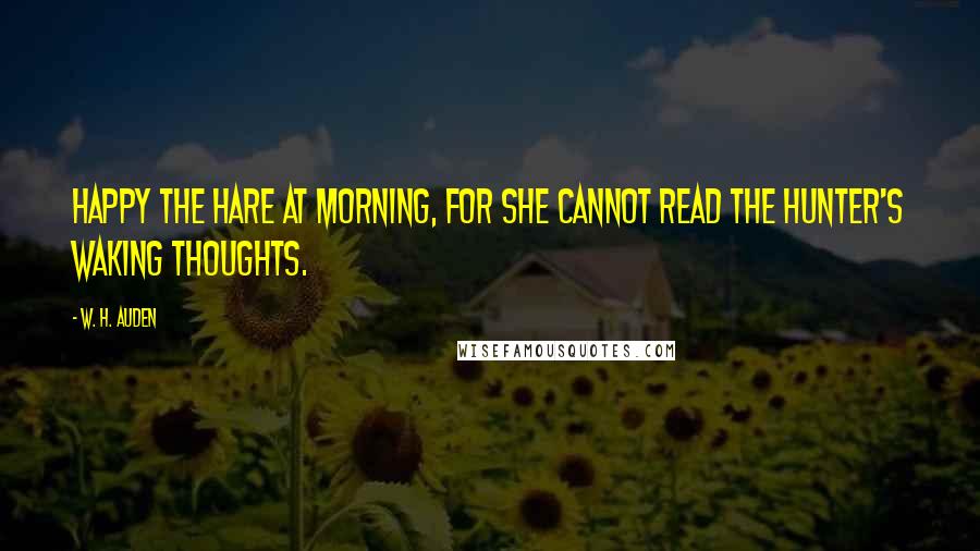 W. H. Auden Quotes: Happy the hare at morning, for she cannot read The hunter's waking thoughts.