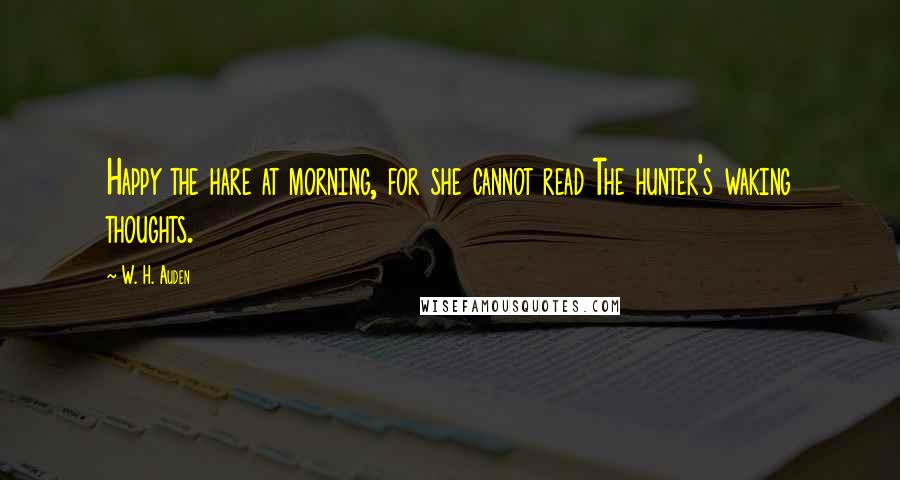 W. H. Auden Quotes: Happy the hare at morning, for she cannot read The hunter's waking thoughts.