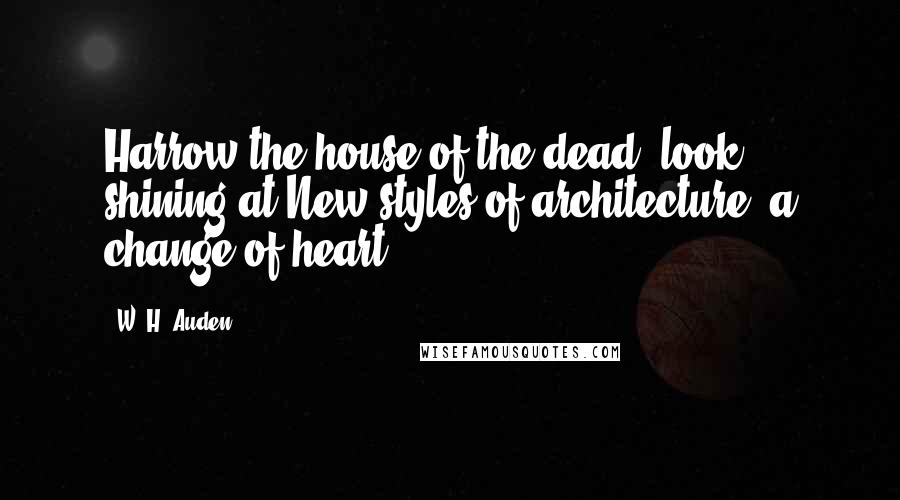 W. H. Auden Quotes: Harrow the house of the dead; look shining at New styles of architecture, a change of heart.