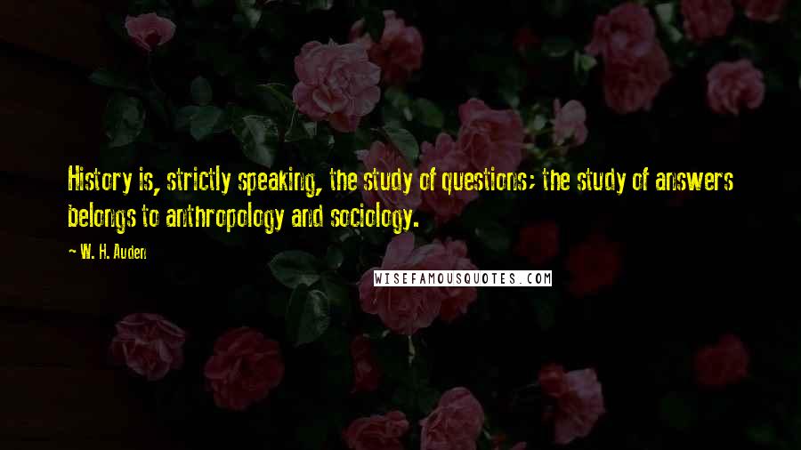 W. H. Auden Quotes: History is, strictly speaking, the study of questions; the study of answers belongs to anthropology and sociology.