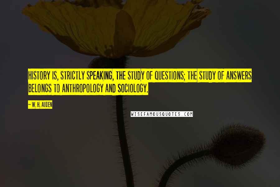 W. H. Auden Quotes: History is, strictly speaking, the study of questions; the study of answers belongs to anthropology and sociology.