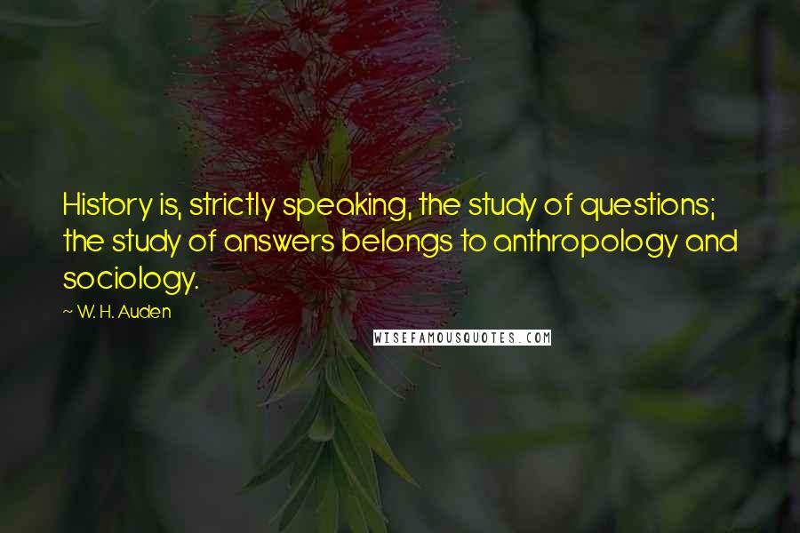 W. H. Auden Quotes: History is, strictly speaking, the study of questions; the study of answers belongs to anthropology and sociology.