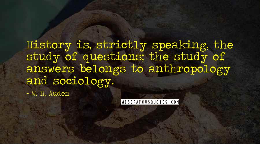 W. H. Auden Quotes: History is, strictly speaking, the study of questions; the study of answers belongs to anthropology and sociology.