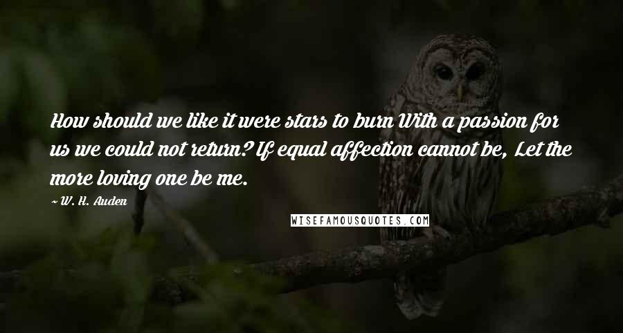 W. H. Auden Quotes: How should we like it were stars to burn With a passion for us we could not return? If equal affection cannot be, Let the more loving one be me.