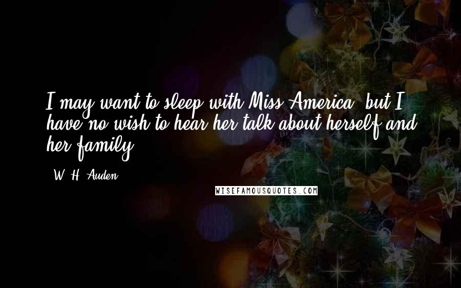 W. H. Auden Quotes: I may want to sleep with Miss America, but I have no wish to hear her talk about herself and her family.
