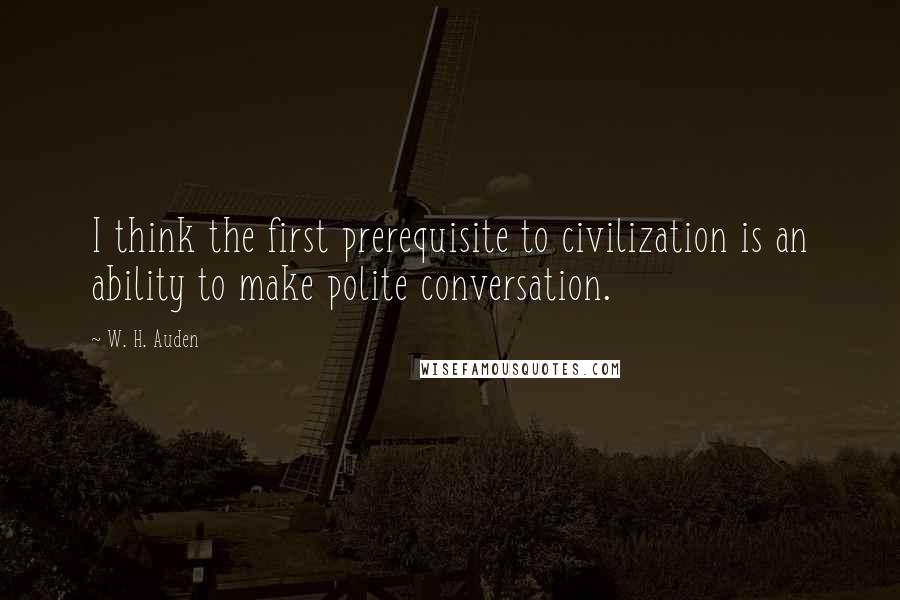 W. H. Auden Quotes: I think the first prerequisite to civilization is an ability to make polite conversation.