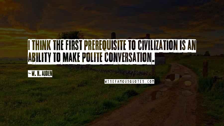 W. H. Auden Quotes: I think the first prerequisite to civilization is an ability to make polite conversation.