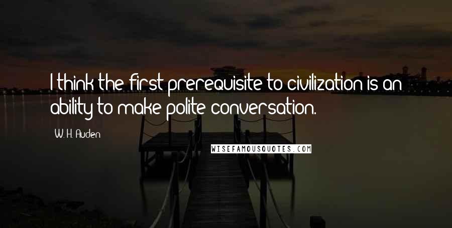 W. H. Auden Quotes: I think the first prerequisite to civilization is an ability to make polite conversation.
