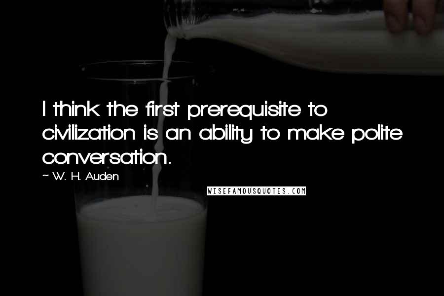 W. H. Auden Quotes: I think the first prerequisite to civilization is an ability to make polite conversation.