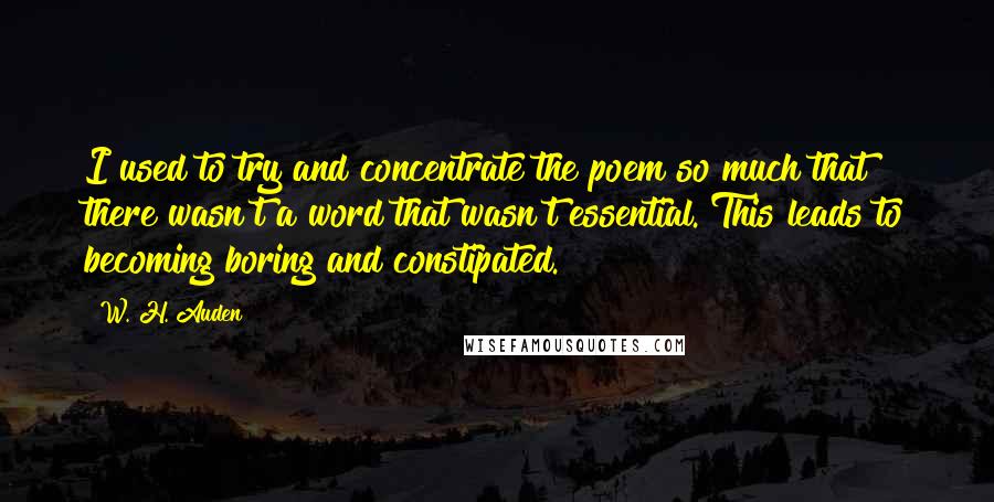 W. H. Auden Quotes: I used to try and concentrate the poem so much that there wasn't a word that wasn't essential. This leads to becoming boring and constipated.