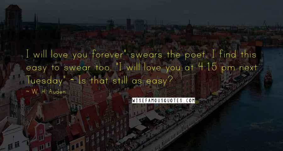 W. H. Auden Quotes: I will love you forever" swears the poet. I find this easy to swear too. "I will love you at 4:15 pm next Tuesday" - Is that still as easy?