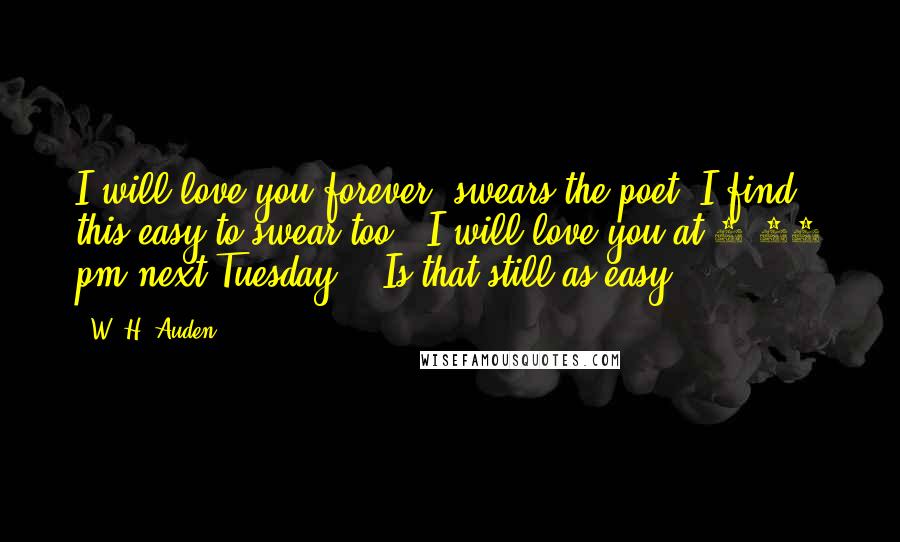 W. H. Auden Quotes: I will love you forever" swears the poet. I find this easy to swear too. "I will love you at 4:15 pm next Tuesday" - Is that still as easy?