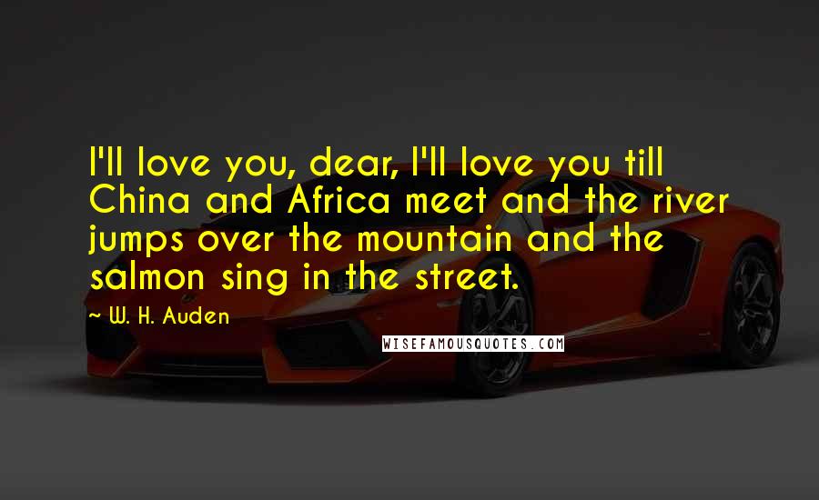 W. H. Auden Quotes: I'll love you, dear, I'll love you till China and Africa meet and the river jumps over the mountain and the salmon sing in the street.