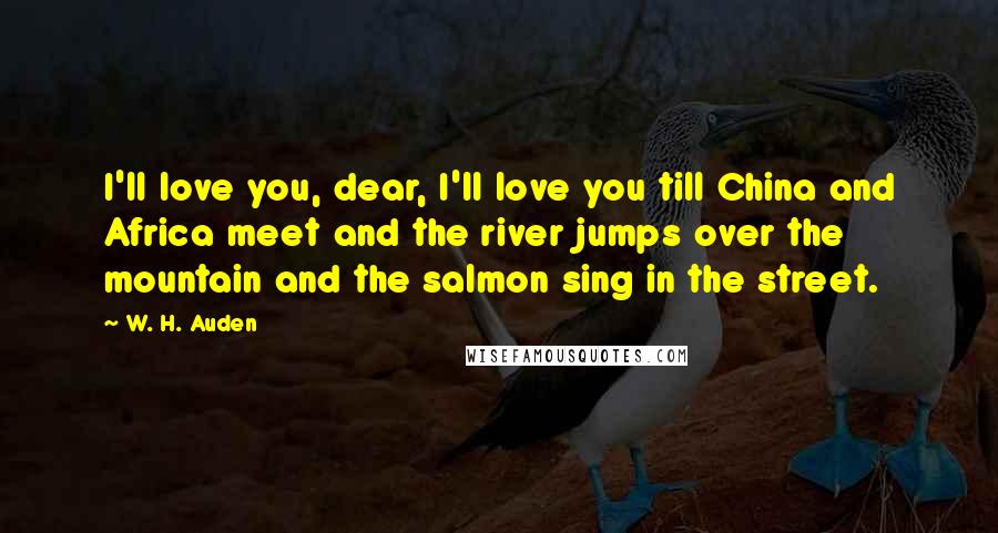 W. H. Auden Quotes: I'll love you, dear, I'll love you till China and Africa meet and the river jumps over the mountain and the salmon sing in the street.