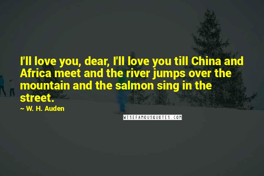 W. H. Auden Quotes: I'll love you, dear, I'll love you till China and Africa meet and the river jumps over the mountain and the salmon sing in the street.