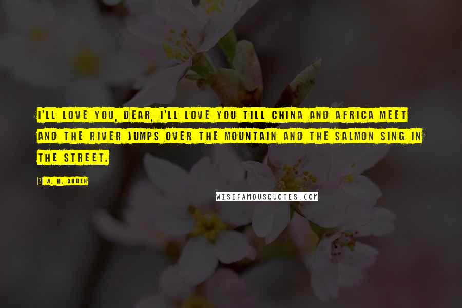 W. H. Auden Quotes: I'll love you, dear, I'll love you till China and Africa meet and the river jumps over the mountain and the salmon sing in the street.