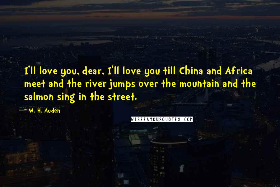 W. H. Auden Quotes: I'll love you, dear, I'll love you till China and Africa meet and the river jumps over the mountain and the salmon sing in the street.