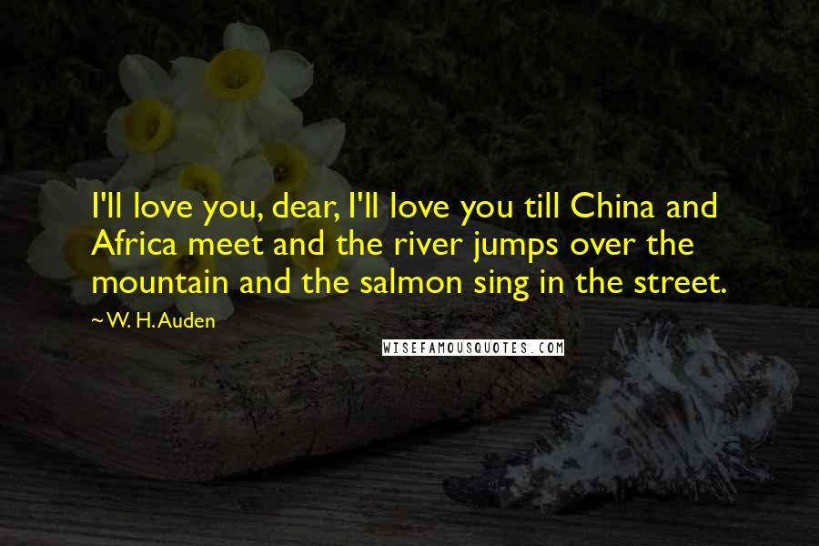 W. H. Auden Quotes: I'll love you, dear, I'll love you till China and Africa meet and the river jumps over the mountain and the salmon sing in the street.