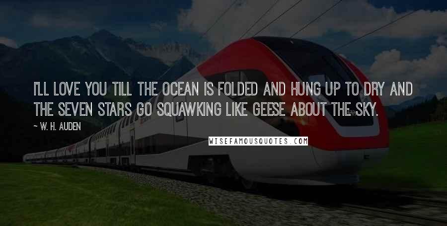 W. H. Auden Quotes: I'll love you till the ocean Is folded and hung up to dry And the seven stars go squawking Like geese about the sky.