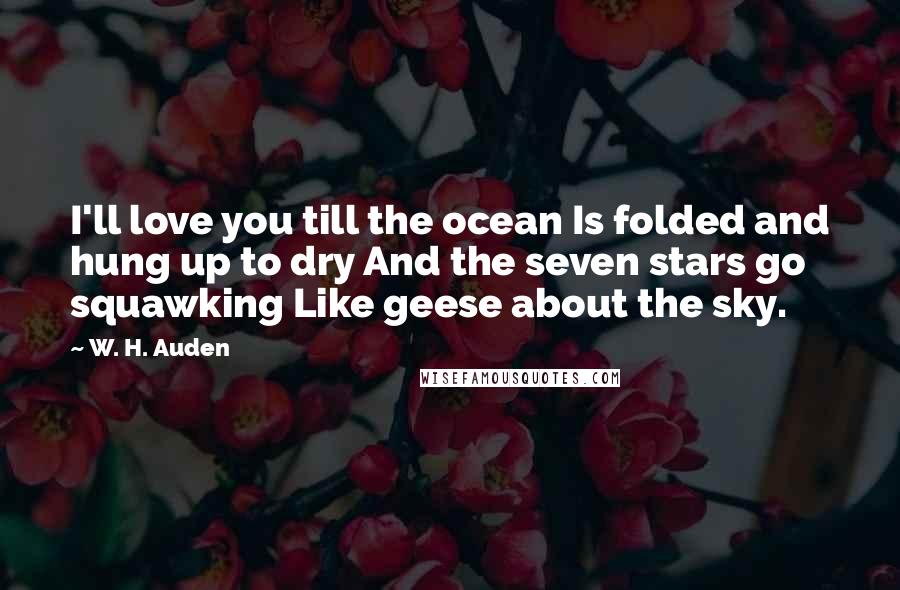 W. H. Auden Quotes: I'll love you till the ocean Is folded and hung up to dry And the seven stars go squawking Like geese about the sky.